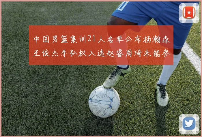 中国男篮集训21人名单公布杨瀚森王俊杰李弘权入选赵睿周琦未能参加