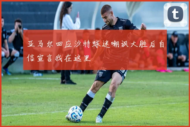 亚马尔回应沙特球迷嘲讽大胜后自信宣言我在这里