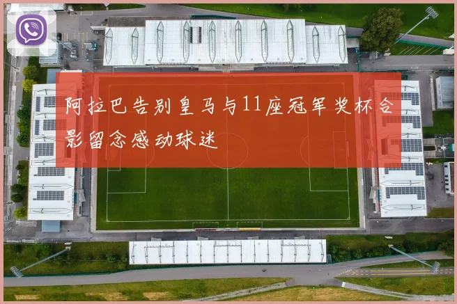 阿拉巴告别皇马与11座冠军奖杯合影留念感动球迷