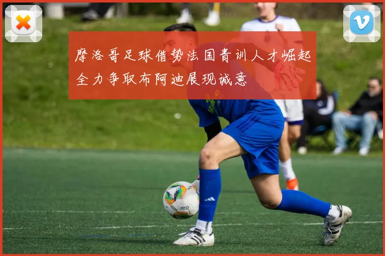 摩洛哥足球借势法国青训人才崛起全力争取布阿迪展现诚意