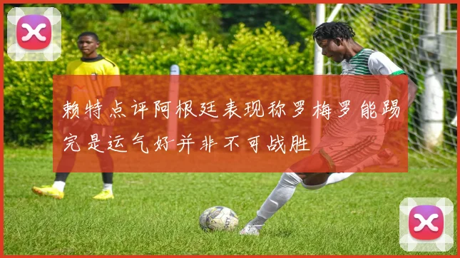 赖特点评阿根廷表现称罗梅罗能踢完是运气好并非不可战胜