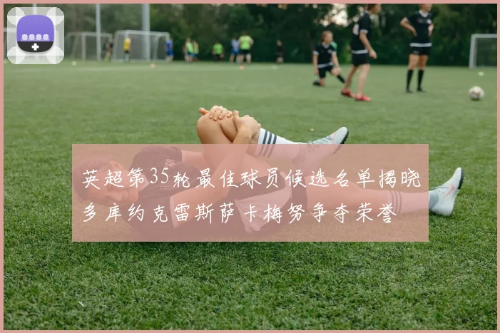 英超第35轮最佳球员候选名单揭晓多库约克雷斯萨卡梅努争夺荣誉