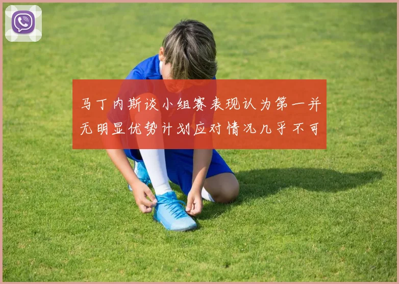 马丁内斯谈小组赛表现认为第一并无明显优势计划应对情况几乎不可能