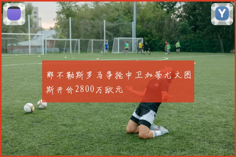 那不勒斯罗马争抢中卫加蒂尤文图斯开价2800万欧元