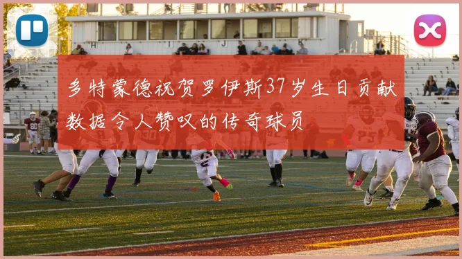 多特蒙德祝贺罗伊斯37岁生日贡献数据令人赞叹的传奇球员