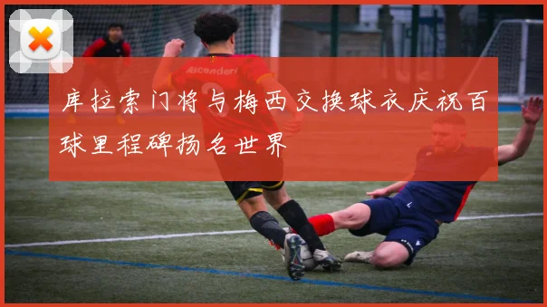 库拉索门将与梅西交换球衣庆祝百球里程碑扬名世界