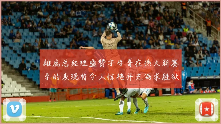 雄鹿总经理盛赞字母哥在热火新赛季的表现将令人惊艳并充满求胜欲