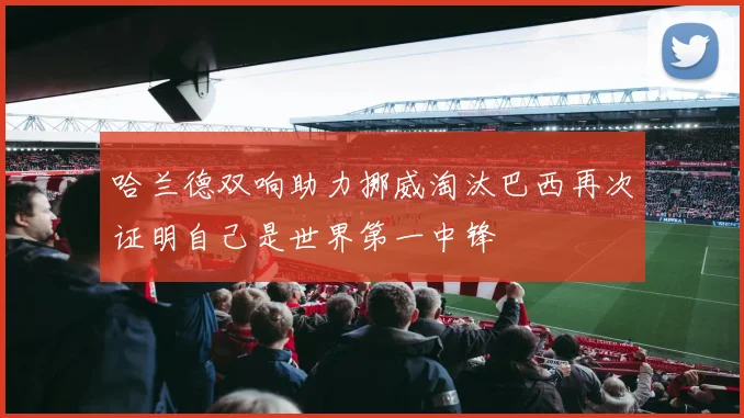 哈兰德双响助力挪威淘汰巴西再次证明自己是世界第一中锋