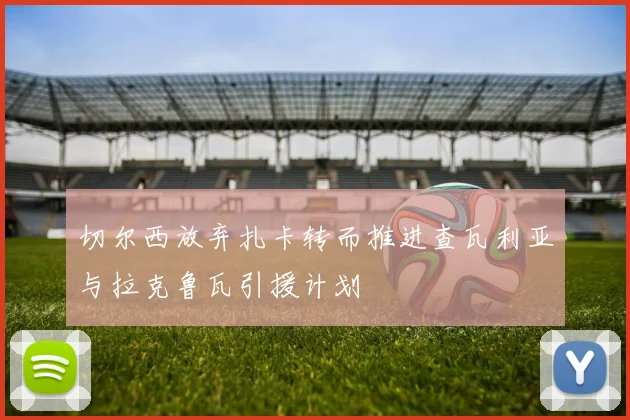 切尔西放弃扎卡转而推进查瓦利亚与拉克鲁瓦引援计划