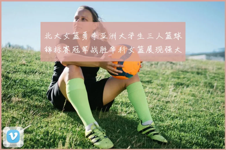 北大女篮勇夺亚洲大学生三人篮球锦标赛冠军战胜华科女篮展现强大实力
